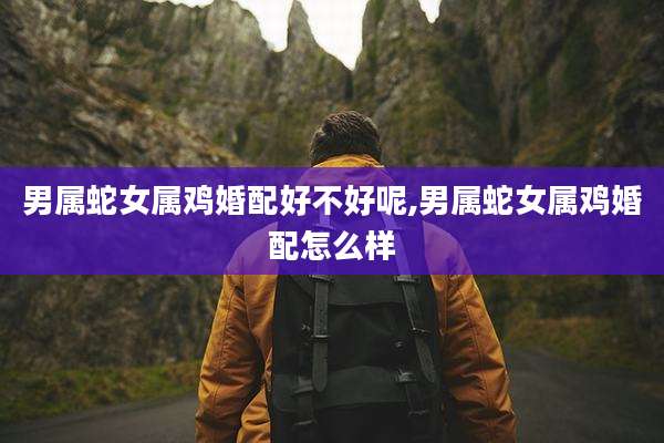 男属蛇女属鸡婚配好不好呢,男属蛇女属鸡婚配怎么样