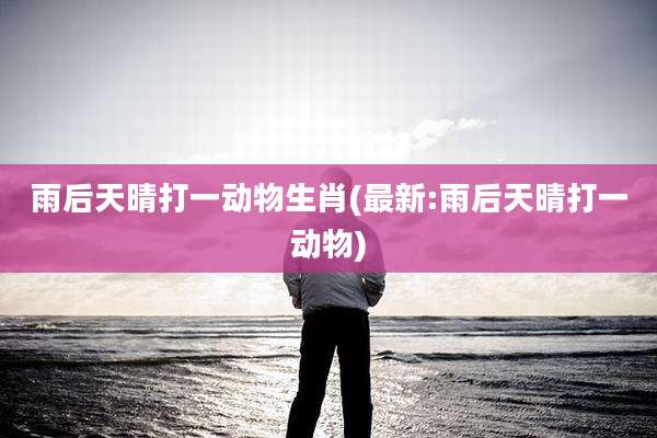 雨后天晴打一动物生肖(最新:雨后天晴打一动物)