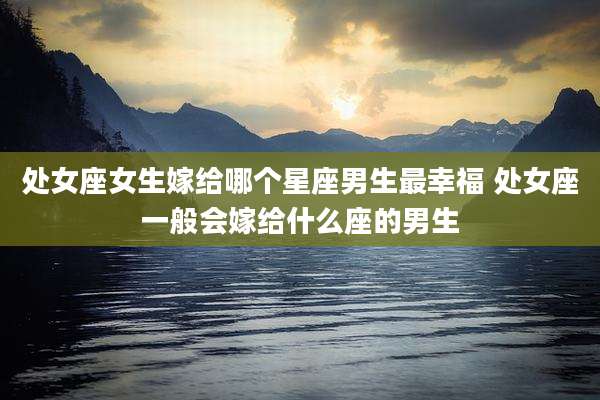 处女座女生嫁给哪个星座男生最幸福 处女座一般会嫁给什么座的男生