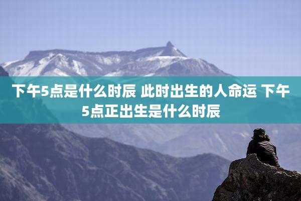下午5点是什么时辰 此时出生的人命运 下午5点正出生是什么时辰