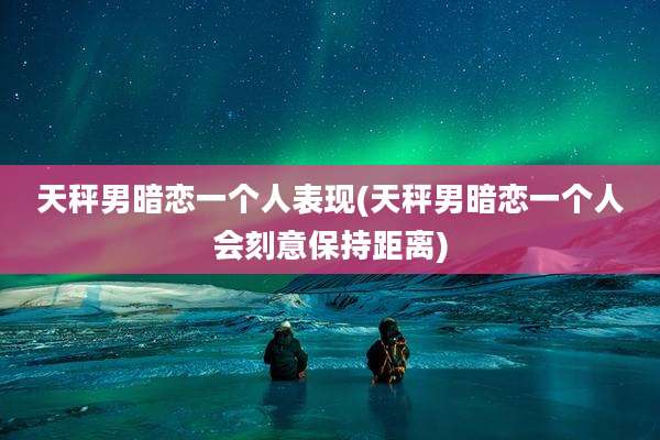 天秤男暗恋一个人表现(天秤男暗恋一个人会刻意保持距离)