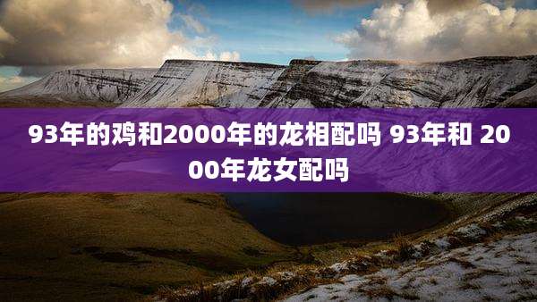 93年的鸡和2000年的龙相配吗 93年和 2000年龙女配吗