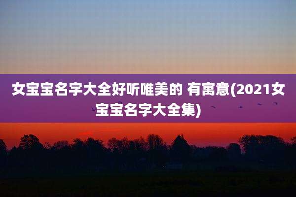 女宝宝名字大全好听唯美的 有寓意(2021女宝宝名字大全集)