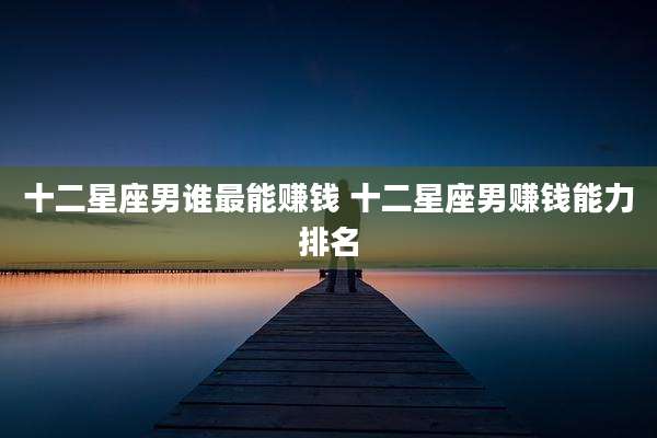 十二星座男谁最能赚钱 十二星座男赚钱能力排名