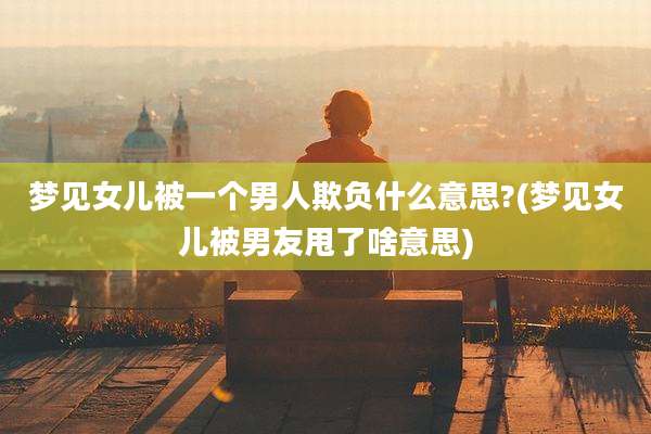 梦见女儿被一个男人欺负什么意思?(梦见女儿被男友甩了啥意思)