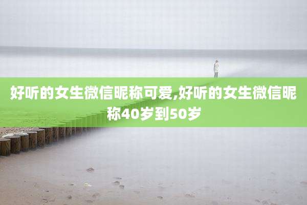 好听的女生微信昵称可爱,好听的女生微信昵称40岁到50岁