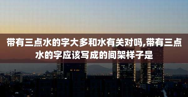 带有三点水的字大多和水有关对吗,带有三点水的字应该写成的间架样子是