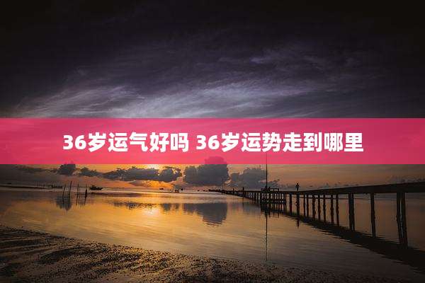 36岁运气好吗 36岁运势走到哪里