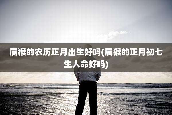 属猴的农历正月出生好吗(属猴的正月初七生人命好吗)