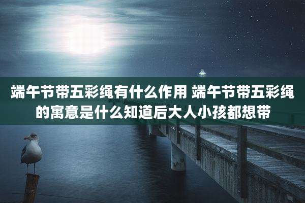 端午节带五彩绳有什么作用 端午节带五彩绳的寓意是什么知道后大人小孩都想带