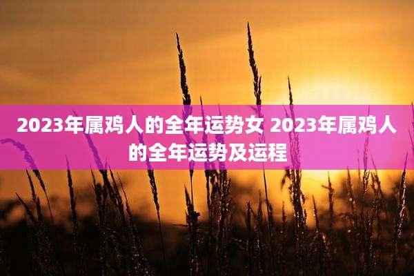 2023年属鸡人的全年运势女 2023年属鸡人的全年运势及运程