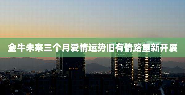 金牛未来三个月爱情运势旧有情路重新开展
