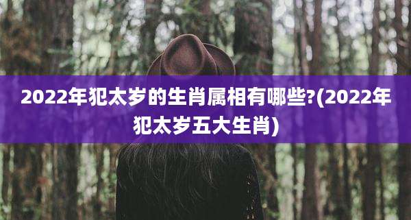 2022年犯太岁的生肖属相有哪些?(2022年犯太岁五大生肖)