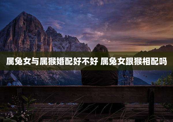 属兔女与属猴婚配好不好 属兔女跟猴相配吗