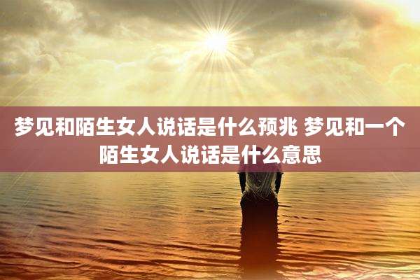 梦见和陌生女人说话是什么预兆 梦见和一个陌生女人说话是什么意思
