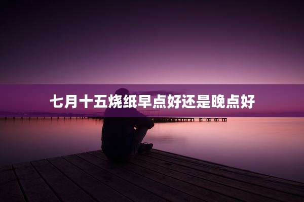 七月十五烧纸早点好还是晚点好