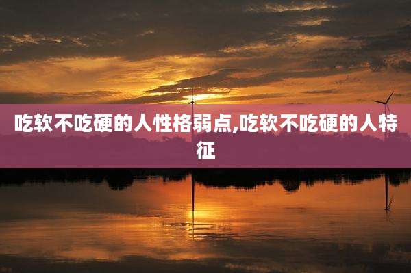 吃软不吃硬的人性格弱点,吃软不吃硬的人特征