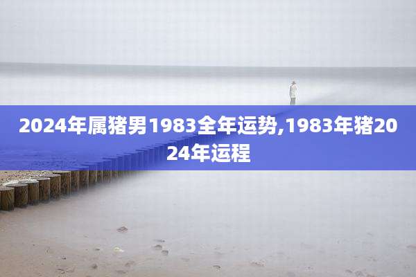 2024年属猪男1983全年运势,1983年猪2024年运程