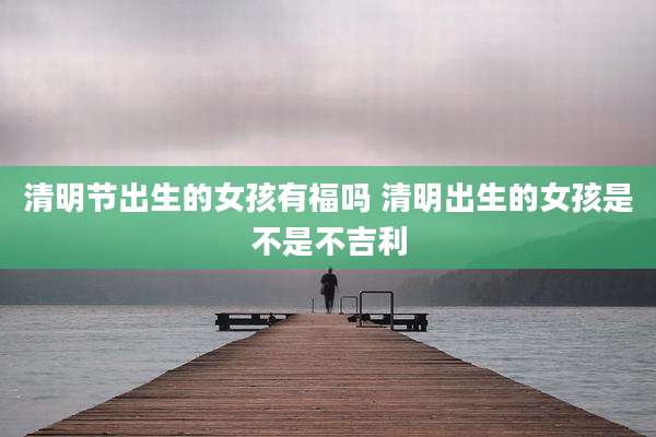 清明节出生的女孩有福吗 清明出生的女孩是不是不吉利
