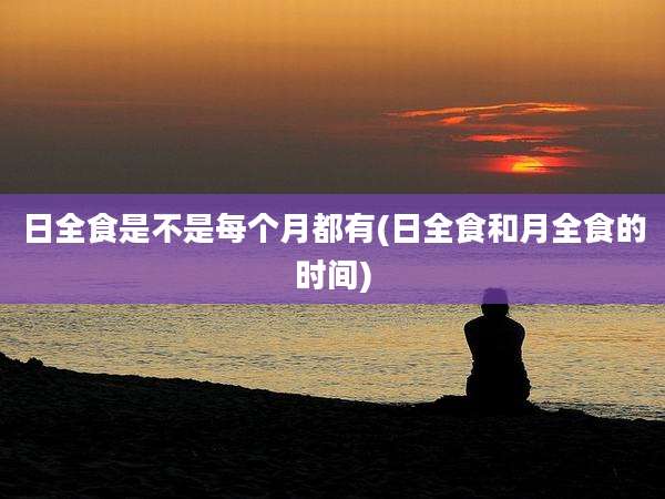 日全食是不是每个月都有(日全食和月全食的时间)