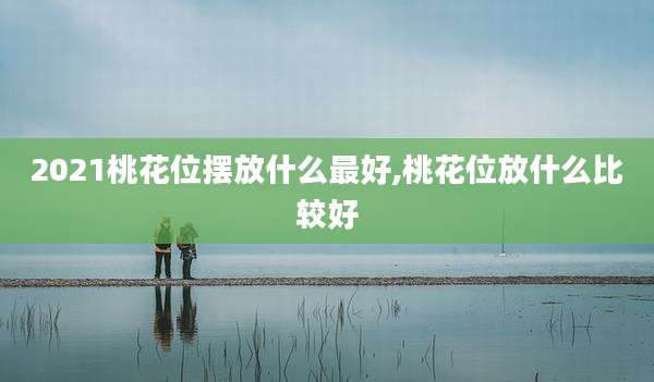 2021桃花位摆放什么最好,桃花位放什么比较好