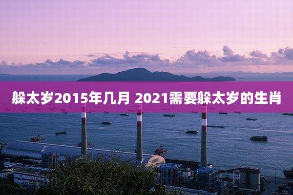 躲太岁2015年几月 2021需要躲太岁的生肖