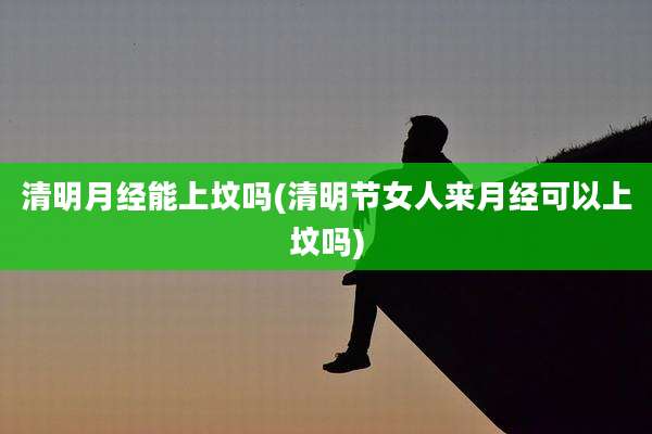 清明月经能上坟吗(清明节女人来月经可以上坟吗)