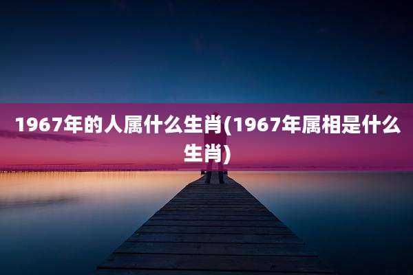 1967年的人属什么生肖(1967年属相是什么生肖)
