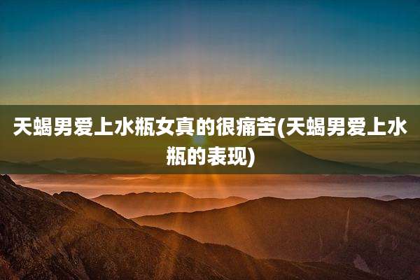 天蝎男爱上水瓶女真的很痛苦(天蝎男爱上水瓶的表现)