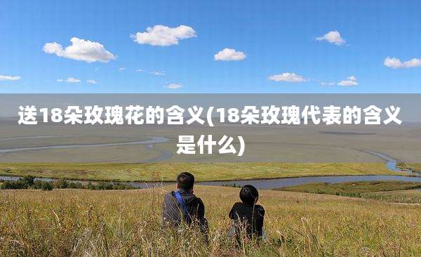 送18朵玫瑰花的含义(18朵玫瑰代表的含义是什么)