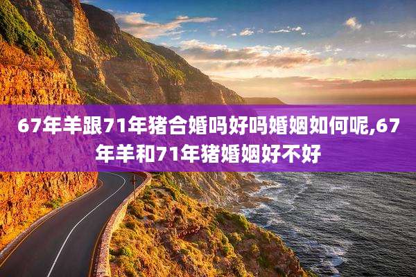 67年羊跟71年猪合婚吗好吗婚姻如何呢,67年羊和71年猪婚姻好不好