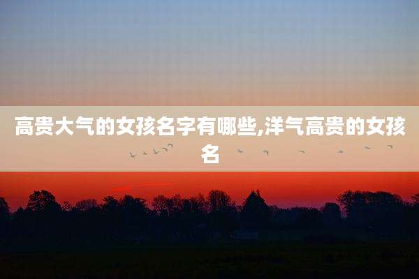 高贵大气的女孩名字有哪些,洋气高贵的女孩名