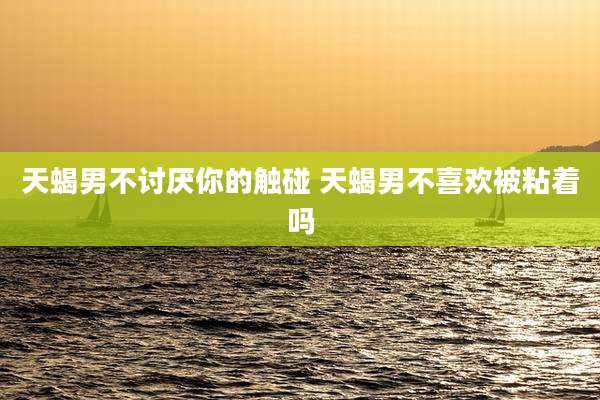 天蝎男不讨厌你的触碰 天蝎男不喜欢被粘着吗