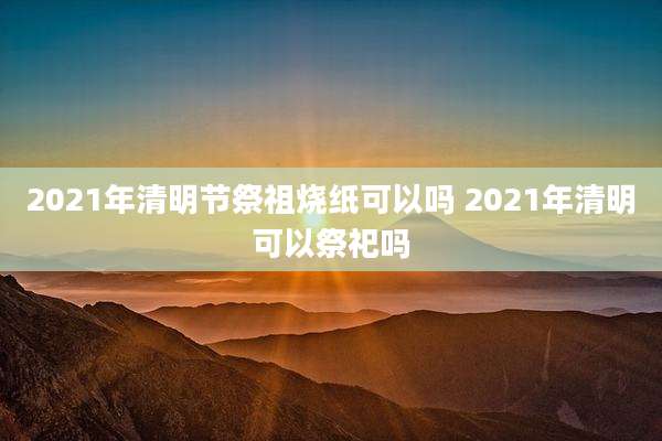 2021年清明节祭祖烧纸可以吗 2021年清明可以祭祀吗