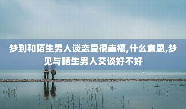 梦到和陌生男人谈恋爱很幸福,什么意思,梦见与陌生男人交谈好不好