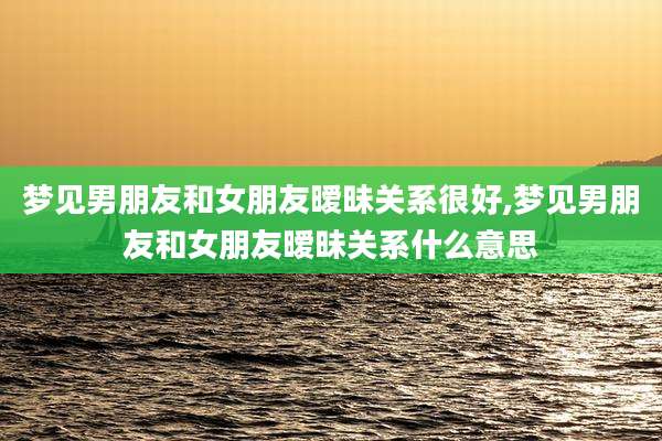 梦见男朋友和女朋友暧昧关系很好,梦见男朋友和女朋友暧昧关系什么意思