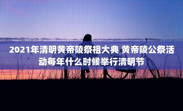 2021年清明黄帝陵祭祖大典 黄帝陵公祭活动每年什么时候举行清明节