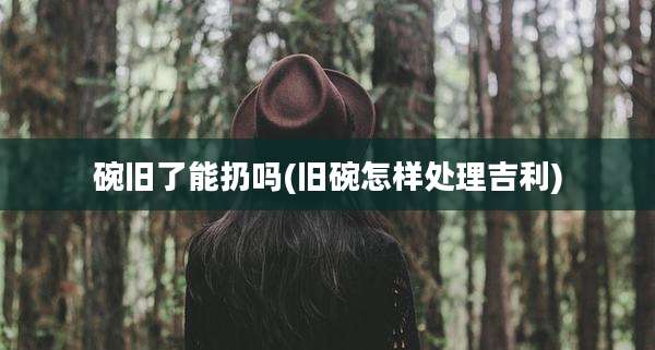 碗旧了能扔吗(旧碗怎样处理吉利)