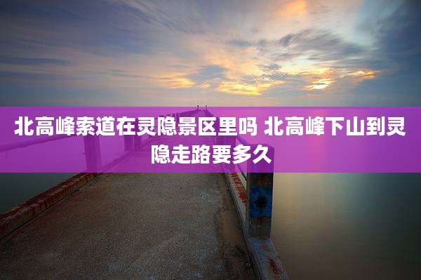北高峰索道在灵隐景区里吗 北高峰下山到灵隐走路要多久