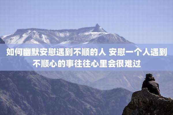 如何幽默安慰遇到不顺的人 安慰一个人遇到不顺心的事往往心里会很难过