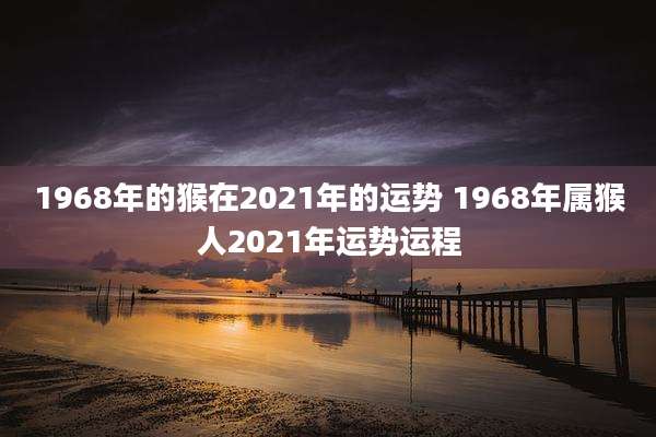 1968年的猴在2021年的运势 1968年属猴人2021年运势运程
