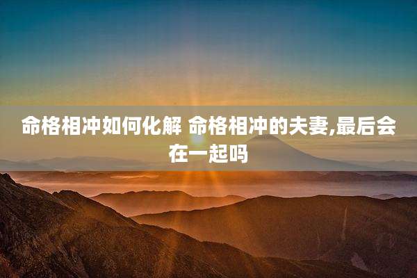 命格相冲如何化解 命格相冲的夫妻,最后会在一起吗