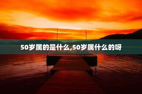 50岁属的是什么,50岁属什么的呀
