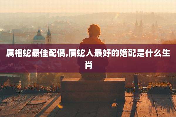 属相蛇最佳配偶,属蛇人最好的婚配是什么生肖