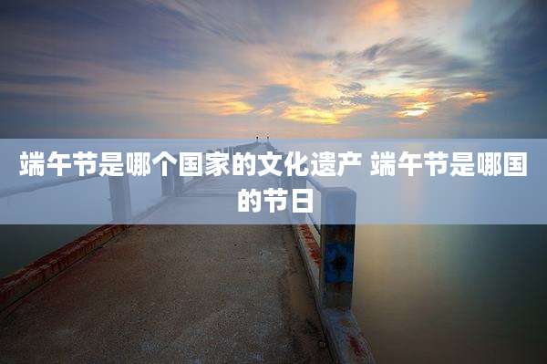 端午节是哪个国家的文化遗产 端午节是哪国的节日