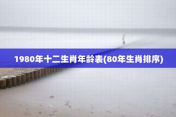 1980年十二生肖年龄表(80年生肖排序)