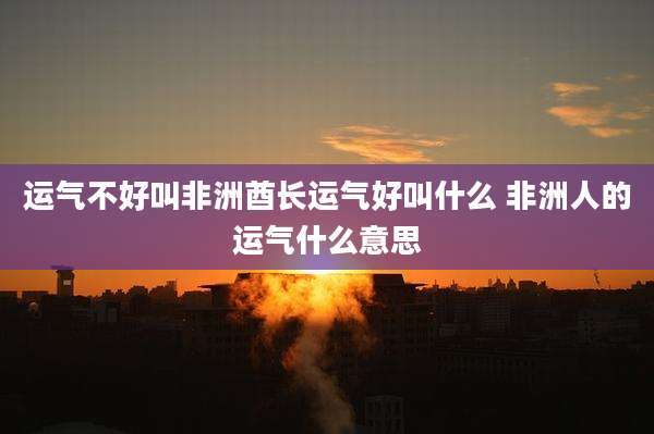 运气不好叫非洲酋长运气好叫什么 非洲人的运气什么意思