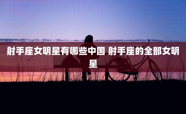 射手座女明星有哪些中国 射手座的全部女明星