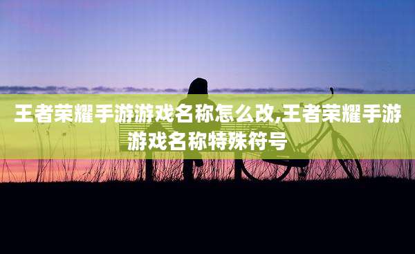 王者荣耀手游游戏名称怎么改,王者荣耀手游游戏名称特殊符号
