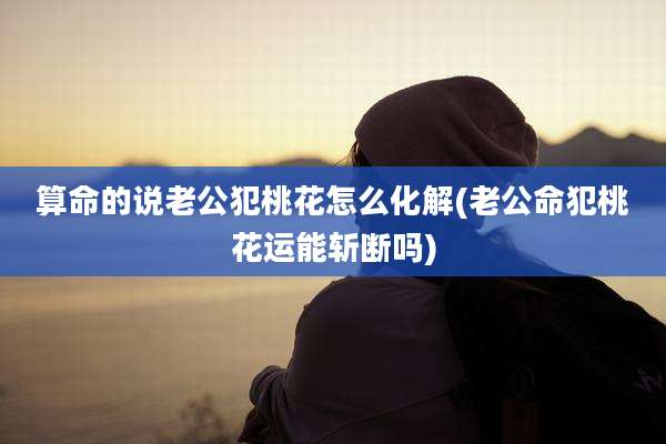 算命的说老公犯桃花怎么化解(老公命犯桃花运能斩断吗)